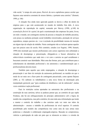 9
vida social, “o tempo de curto prazo, flexível, do novo capitalismo parece excluir que
façamos uma narrativa constante de nossos labores, e portanto uma carreira.” (Sennett,
1999, p. 146)
A situação fica ainda mais agravada quando se desvia o olhar de dentro da
empresa para o que está acontecendo no mundo do trabalho fora dela. A nova
organização da reprodução do capital, nomeada por Harvey (1998, p.140) de
acumulação flexível de capital, da qual a reestruturação das empresas faz parte, levou,
em todo o mundo, um contingente enorme de pessoas a situações de trabalho precárias,
com pouca ou nenhuma proteção social (trabalhos terceirizados, prestação de serviços
esporádicos, tempos parciais etc. ) ou à exclusão da possibilidade mesma de inserção
em algum tipo de relação de trabalho. Neste contingente não se incluem apenas aqueles
que tem poucos anos de escola. Pelo contrário, estudos (ver Segnini, 1998, Sennett,
1999) têm mostrado que mesmo profissionais com cursos superiores tem enfrentado a
situação de desemprego e precarização, obrigando-os a buscar alternativas de
sobrevivência econômica que nada tem a ver com a carreira na qual acreditaram e
buscaram construir suas identidades. Mais uma das formas, pois, que contribuem para o
esfarelamento da identidade profissional e da autonomia e autodeterminação que o
profissionalismo deveria trazer.
Também para aqueles que estão empregados, a situação de desemprego e
precarização é um fator de restrição da autonomia profissional, na medida em que o
medo de ser mais um a fazer parte do contingente precarizado, como aponta Dejours
(2001, p. 52) submete os trabalhadores a uma nova forma de dominação pela
manipulação gerencial, que “gera condutas de obediência e até de submissão”, muitas
vezes contrárias à ação profissional.
Face às restrições acima apontadas na autonomia dos profissionais e na
construção de suas carreiras, talvez se pudesse pensar que, ao contrário do que supõe
Freidson, não há um enfraquecimento do princípio administrativo sob a lógica do
modelo das competências, mas pelo contrário, há uma toda uma reformulação que tende
a manter o controle do trabalho e das carreiras cada vez mais nas mãos da
administração— mesmo o trabalho de profissionais de nível superior. O controle
possibilitado pelo modelo das competências traz como uma de suas armas mais
poderosas o chamado à colaboração empregado-empresa. Baseada no compromisso,
valoriza a participação de cada um para que se alcancem as metas e a missão da
 