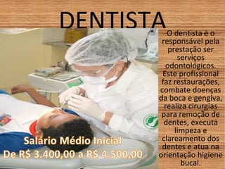 DENTISTAO dentista é o
responsável pela
prestação ser
serviços
odontológicos.
Este profissional
faz restaurações,
combate doenças
da boca e gengiva,
realiza cirurgias
para remoção de
dentes, executa
limpeza e
clareamento dos
dentes e atua na
orientação higiene
bucal.
 