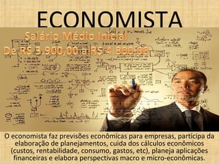 ECONOMISTA
O economista faz previsões econômicas para empresas, participa da
elaboração de planejamentos, cuida dos cálculos econômicos
(custos, rentabilidade, consumo, gastos, etc), planeja aplicações
financeiras e elabora perspectivas macro e micro-econômicas.
 