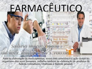FARMACÊUTICO
Atua na elaboração de medicamentos, testes com remédios e a ação destes no
organismo dos seres humanos. trabalha também na elaboração de produtos de
beleza, cosméticos, vitaminas e higiene pessoal.
 