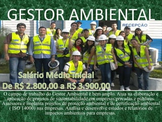 GESTOR AMBIENTAL
O campo de trabalho do Gestor Ambiental é bem amplo. Atua na elaboração e
aplicação de projetos de sustentabilidade em empresas privadas e públicas.
Assessora e implanta projetos de proteção ambiental e de certificação ambiental
( ISO 14000) nas empresas. Analisa e desenvolve estudos e relatórios de
impactos ambientais para empresas.
 