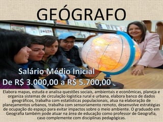 GEÓGRAFO
Elabora mapas, estuda e analisa questões sociais, ambientais e econômicas, planeja e
organiza sistemas de circulação logística rural e urbana, elabora banco de dados
geográficos, trabalha com estatísticas populacionais, atua na elaboração de
planejamentos urbanos, trabalha com sensoriamento remoto, desenvolve estratégias
de ocupação do espaço para evitar impactos sobre o meio ambiente. O graduado em
Geografia também pode atuar na área de educação como professor de Geografia,
caso complemente com disciplinas pedagógicas.
 