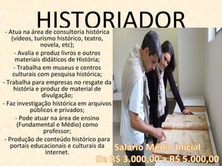 HISTORIADOR- Atua na área de consultoria histórica
(vídeos, turismo histórico, teatro,
novela, etc);
- Avalia e produz livros e outros
materiais didáticos de História;
- Trabalha em museus e centros
culturais com pesquisa histórica;
- Trabalha para empresas no resgate da
história e produz de material de
divulgação;
- Faz investigação histórica em arquivos
públicos e privados;
- Pode atuar na área de ensino
(Fundamental e Médio) como
professor;
- Produção de conteúdo histórico para
portais educacionais e culturais da
Internet.
 
