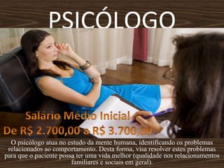 PSICÓLOGO
O psicólogo atua no estudo da mente humana, identificando os problemas
relacionados ao comportamento. Desta forma, visa resolver estes problemas
para que o paciente possa ter uma vida melhor (qualidade nos relacionamentos
familiares e sociais em geral).
 