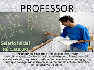 PROFESSOR
Professor ou docente é uma pessoa que ensina 
uma ciência, arte, técnica ou outro conhecimento. Para o exercício 
dessa profissão, requer-se qualificações acadêmicas e pedagógicas, 
para que consiga transmitir/ensinar a matéria de estudo da melhor 
forma possível ao aluno.
 