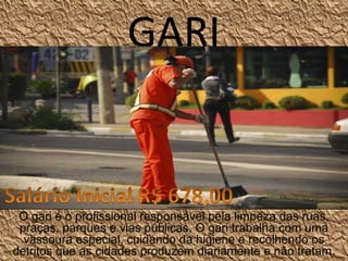 GARI
O gari é o profissional responsável pela limpeza das ruas, 
praças, parques e vias públicas. O gari trabalha com uma 
vassoura especial, cuidando da higiene e recolhendo os 
detritos que as cidades produzem diariamente e não tratam.
 
