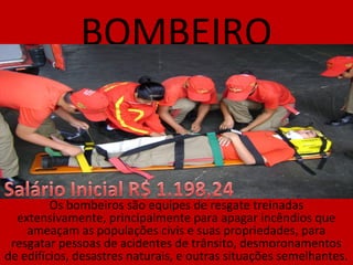 BOMBEIRO
Os bombeiros são equipes de resgate treinadas
extensivamente, principalmente para apagar incêndios que
ameaçam as populações civis e suas propriedades, para
resgatar pessoas de acidentes de trânsito, desmoronamentos
de edifícios, desastres naturais, e outras situações semelhantes.
 