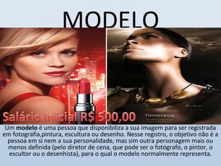 MODELO
Um modelo é uma pessoa que disponibiliza a sua imagem para ser registrada 
em fotografia,pintura, escultura ou desenho. Nesse registro, o objetivo não é a 
pessoa em si nem a sua personalidade, mas sim outra personagem mais ou 
menos definida (pelo diretor de cena, que pode ser o fotógrafo, o pintor, o 
escultor ou o desenhista), para o qual o modelo normalmente representa.
 