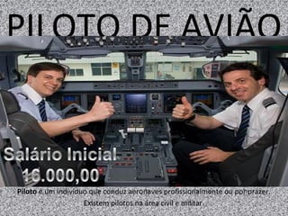 PILOTO DE AVIÃO
Piloto é um indivíduo que conduz aeronaves profissionalmente ou por prazer.
Existem pilotos na área civil e militar.
 