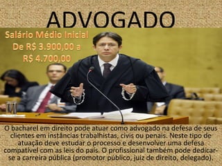 ADVOGADO
O bacharel em direito pode atuar como advogado na defesa de seus
clientes em instâncias trabalhistas, civis ou penais. Neste tipo de
atuação deve estudar o processo e desenvolver uma defesa
compatível com as leis do país. O profissional também pode dedicar-
se a carreira pública (promotor público, juiz de direito, delegado).
 