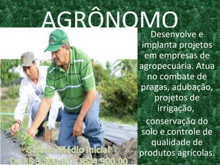 AGRÔNOMODesenvolve e
implanta projetos
em empresas de
agropecuária. Atua
no combate de
pragas, adubação,
projetos de
irrigação,
conservação do
solo e controle de
qualidade de
produtos agrícolas.
 