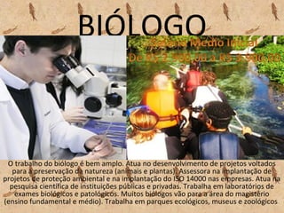 BIÓLOGO
O trabalho do biólogo é bem amplo. Atua no desenvolvimento de projetos voltados
para a preservação da natureza (animais e plantas). Assessora na implantação de
projetos de proteção ambiental e na implantação do ISO 14000 nas empresas. Atua na
pesquisa científica de instituições públicas e privadas. Trabalha em laboratórios de
exames biológicos e patológicos. Muitos biólogos vão para a área do magistério
(ensino fundamental e médio). Trabalha em parques ecológicos, museus e zoológicos.
 