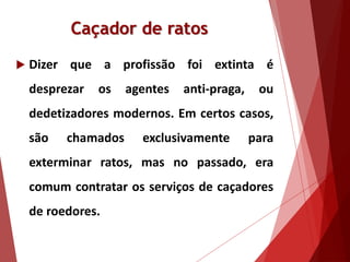 Caçador de ratos
 Dizer que a profissão foi extinta é
desprezar os agentes anti-praga, ou
dedetizadores modernos. Em certos casos,
são chamados exclusivamente para
exterminar ratos, mas no passado, era
comum contratar os serviços de caçadores
de roedores.
 