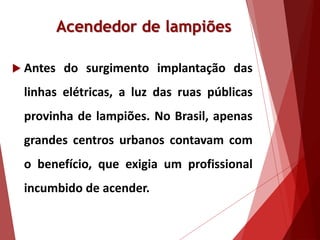Acendedor de lampiões
 Antes do surgimento implantação das
linhas elétricas, a luz das ruas públicas
provinha de lampiões. No Brasil, apenas
grandes centros urbanos contavam com
o benefício, que exigia um profissional
incumbido de acender.
 