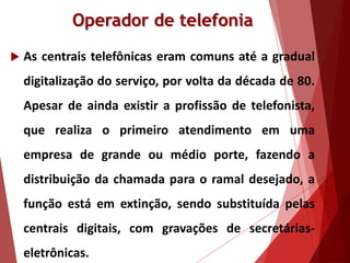 Operador de telefonia
 As centrais telefônicas eram comuns até a gradual
digitalização do serviço, por volta da década de 80.
Apesar de ainda existir a profissão de telefonista,
que realiza o primeiro atendimento em uma
empresa de grande ou médio porte, fazendo a
distribuição da chamada para o ramal desejado, a
função está em extinção, sendo substituída pelas
centrais digitais, com gravações de secretárias-
eletrônicas.
 