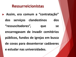 Ressurreicionistas
 Assim, era comum a “contratação”
dos serviços clandestinos dos
“ressuscitadores”, que se
encarregavam de invadir cemitérios
públicos, fundos de igrejas em busca
de covas para desenterrar cadáveres
e estudar nas universidades.
 