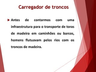 Carregador de troncos
 Antes de contarmos com uma
infraestrutura para o transporte de toras
de madeira em caminhões ou barcos,
homens flutuavam pelos rios com os
troncos de madeira.
 