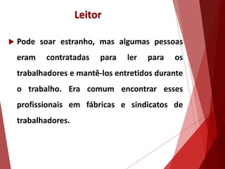 Leitor
 Pode soar estranho, mas algumas pessoas
eram contratadas para ler para os
trabalhadores e mantê-los entretidos durante
o trabalho. Era comum encontrar esses
profissionais em fábricas e sindicatos de
trabalhadores.
 