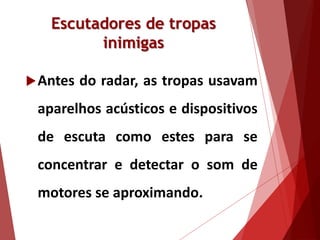 Escutadores de tropas
inimigas
Antes do radar, as tropas usavam
aparelhos acústicos e dispositivos
de escuta como estes para se
concentrar e detectar o som de
motores se aproximando.
 