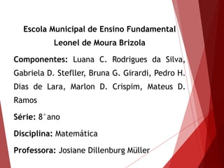 Escola Municipal de Ensino Fundamental
Leonel de Moura Brizola
Componentes: Luana C. Rodrigues da Silva,
Gabriela D. Stefller, Bruna G. Girardi, Pedro H.
Dias de Lara, Marlon D. Crispim, Mateus D.
Ramos
Série: 8°ano
Disciplina: Matemática
Professora: Josiane Dillenburg Müller
 