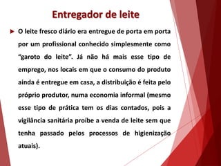 Entregador de leite
 O leite fresco diário era entregue de porta em porta
por um profissional conhecido simplesmente como
“garoto do leite”. Já não há mais esse tipo de
emprego, nos locais em que o consumo do produto
ainda é entregue em casa, a distribuição é feita pelo
próprio produtor, numa economia informal (mesmo
esse tipo de prática tem os dias contados, pois a
vigilância sanitária proíbe a venda de leite sem que
tenha passado pelos processos de higienização
atuais).
 