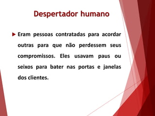 Despertador humano
 Eram pessoas contratadas para acordar
outras para que não perdessem seus
compromissos. Eles usavam paus ou
seixos para bater nas portas e janelas
dos clientes.
 