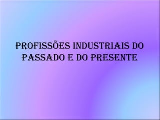 PROFISSÕES INDUSTRIAIS DO
PASSADO E DO PRESENTE
 