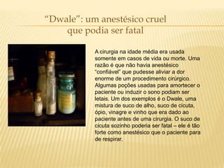 “Dwale”: um anestésico cruel
    que podia ser fatal

           A cirurgia na idade média era usada
           somente em casos de vida ou morte. Uma
           razão é que não havia anestésico
           “confiável” que pudesse aliviar a dor
           enorme de um procedimento cirúrgico.
           Algumas poções usadas para amortecer o
           paciente ou induzir o sono podiam ser
           letais. Um dos exemplos é o Dwale, uma
           mistura de suco de alho, suco de cicuta,
           ópio, vinagre e vinho que era dado ao
           paciente antes de uma cirurgia. O suco de
           cicuta sozinho poderia ser fatal – ele é tão
           forte como anestésico que o paciente para
           de respirar.
 