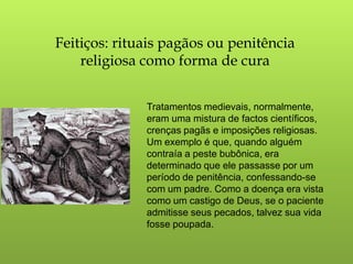 Feitiços: rituais pagãos ou penitência
    religiosa como forma de cura


              Tratamentos medievais, normalmente,
              eram uma mistura de factos científicos,
              crenças pagãs e imposições religiosas.
              Um exemplo é que, quando alguém
              contraía a peste bubônica, era
              determinado que ele passasse por um
              período de penitência, confessando-se
              com um padre. Como a doença era vista
              como um castigo de Deus, se o paciente
              admitisse seus pecados, talvez sua vida
              fosse poupada.
 