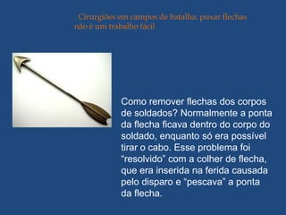 . Cirurgiões em campos de batalha: puxar flechas
não é um trabalho fácil




             Como remover flechas dos corpos
             de soldados? Normalmente a ponta
             da flecha ficava dentro do corpo do
             soldado, enquanto só era possível
             tirar o cabo. Esse problema foi
             “resolvido” com a colher de flecha,
             que era inserida na ferida causada
             pelo disparo e “pescava” a ponta
             da flecha.
 
