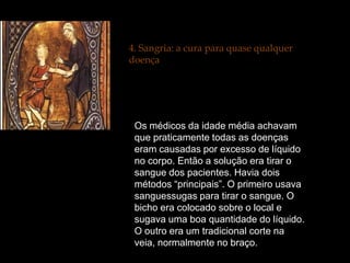 4. Sangria: a cura para quase qualquer
doença




 Os médicos da idade média achavam
 que praticamente todas as doenças
 eram causadas por excesso de líquido
 no corpo. Então a solução era tirar o
 sangue dos pacientes. Havia dois
 métodos “principais”. O primeiro usava
 sanguessugas para tirar o sangue. O
 bicho era colocado sobre o local e
 sugava uma boa quantidade do líquido.
 O outro era um tradicional corte na
 veia, normalmente no braço.
 