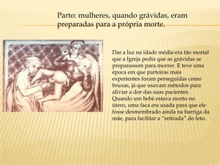 Parto: mulheres, quando grávidas, eram
preparadas para a própria morte.


                Dar a luz na idade média era tão mortal
                que a Igreja pedia que as grávidas se
                preparassem para morrer. E teve uma
                época em que parteiras mais
                experientes foram perseguidas como
                bruxas, já que usavam métodos para
                aliviar a dor das suas pacientes.
                Quando um bebé estava morto no
                útero, uma faca era usada para que ele
                fosse desmembrado ainda na barriga da
                mãe, para facilitar a “retirada” do feto.
 