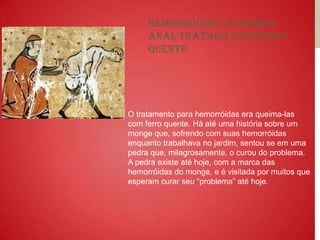 Hemorróidas: a agonia
     anal tratada com ferro
     quente




O tratamento para hemorróidas era queima-las
com ferro quente. Há até uma história sobre um
monge que, sofrendo com suas hemorróidas
enquanto trabalhava no jardim, sentou se em uma
pedra que, milagrosamente, o curou do problema.
A pedra existe até hoje, com a marca das
hemorróidas do monge, e é visitada por muitos que
esperam curar seu “problema” até hoje.
 