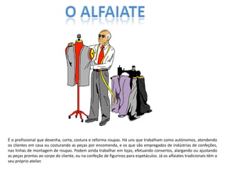 É o profissional que desenha, corta, costura e reforma roupas. Há uns que trabalham como autónomos, atendendo
os clientes em casa ou costurando as peças por encomenda, e os que são empregados de indústrias de confeções,
nas linhas de montagem de roupas. Podem ainda trabalhar em lojas, efetuando consertos, alargando ou ajustando
as peças prontas ao corpo do cliente, ou na confeção de figurinos para espetáculos. Já os alfaiates tradicionais têm o
seu próprio atelier.
 