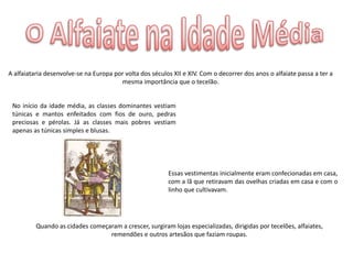 A alfaiataria desenvolve-se na Europa por volta dos séculos XII e XIV. Com o decorrer dos anos o alfaiate passa a ter a
                                        mesma importância que o tecelão.


 No início da idade média, as classes dominantes vestiam
 túnicas e mantos enfeitados com fios de ouro, pedras
 preciosas e pérolas. Já as classes mais pobres vestiam
 apenas as túnicas simples e blusas.




                                                          Essas vestimentas inicialmente eram confecionadas em casa,
                                                          com a lã que retiravam das ovelhas criadas em casa e com o
                                                          linho que cultivavam.




          Quando as cidades começaram a crescer, surgiram lojas especializadas, dirigidas por tecelões, alfaiates,
                                  remendões e outros artesãos que faziam roupas.
 