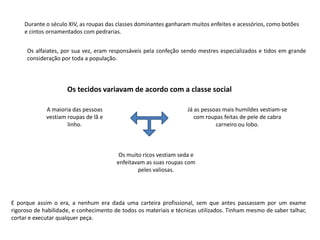 Durante o século XIV, as roupas das classes dominantes ganharam muitos enfeites e acessórios, como botões
     e cintos ornamentados com pedrarias.


      Os alfaiates, por sua vez, eram responsáveis pela confeção sendo mestres especializados e tidos em grande
      consideração por toda a população.




                     Os tecidos variavam de acordo com a classe social

             A maioria das pessoas                                 Já as pessoas mais humildes vestiam-se
             vestiam roupas de lã e                                   com roupas feitas de pele de cabra
                     linho.                                                   carneiro ou lobo.



                                         Os muito ricos vestiam seda e
                                        enfeitavam as suas roupas com
                                                peles valiosas.




E porque assim o era, a nenhum era dada uma carteira profissional, sem que antes passassem por um exame
rigoroso de habilidade, e conhecimento de todos os materiais e técnicas utilizados. Tinham mesmo de saber talhar,
cortar e executar qualquer peça.
 