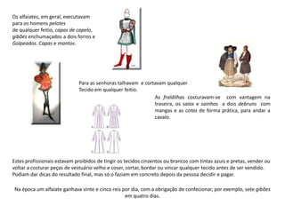 Os alfaiates, em geral, executavam
para os homens pelotes
de qualquer feitio, capas de capelo,
gibões enchumaçados a dois forros e
Golpeados. Capas e mantos.




                             Para as senhoras talhavam e cortavam qualquer
                             Tecido em qualquer feitio.
                                                             As fraldilhas costuravam-se com vantagem na
                                                             traseira, os saios e sainhos a dois debruns com
                                                             mangas e as cotas de forma prática, para andar a
                                                             cavalo.




Estes profissionais estavam proibidos de tingir os tecidos cinzentos ou brancos com tintas azuis e pretas, vender ou
voltar a costurar peças de vestuário velho e coser, cortar, bordar ou vincar qualquer tecido antes de ser vendido.
Podiam dar dicas do resultado final, mas só o faziam em concreto depois da pessoa decidir e pagar.

Na época um alfaiate ganhava vinte e cinco reis por dia, com a obrigação de confecionar, por exemplo, sete gibões
                                                 em quatro dias.
 