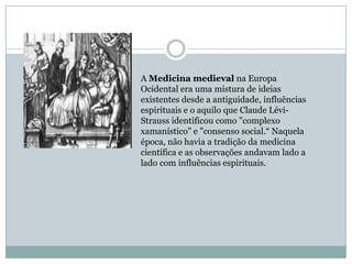 A Medicina medieval na Europa
Ocidental era uma mistura de ideias
existentes desde a antiguidade, influências
espirituais e o aquilo que Claude Lévi-
Strauss identificou como "complexo
xamanístico" e "consenso social.“ Naquela
época, não havia a tradição da medicina
científica e as observações andavam lado a
lado com influências espirituais.
 