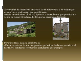 A economia de subsistência baseava-se na horticultura e na exploração
de courelas e hortejos em que pontificavam
cereais, amendoeiras, oliveiras, figueiras e alfarrobeiras que permitiam a
venda de excedentes das colheitas, para o orçamento familiar;




Por outro lado, a aldeia dispunha de
alfaiate, sapateiro, ferreiro, carpinteiro, pedreiros, barbeiros, cesteiros, al
bardeiros, fiandeiras, tecedeiras e costureiras, por exemplo.
 