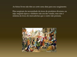 As feiras livres não têm ao certo uma data para seu surgimento.

Elas surgiram da necessidade da troca de produtos diversos, ou
seja, naquela época o dinheiro não era tão visado, mas sim o
sistema da troca de mercadorias que o outro não possuía.
 