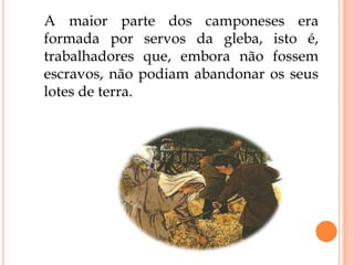 A maior parte dos camponeses era
formada por servos da gleba, isto é,
trabalhadores que, embora não fossem
escravos, não podiam abandonar os seus
lotes de terra.
 