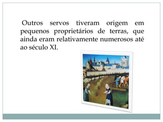 Outros servos tiveram origem em
pequenos proprietários de terras, que
ainda eram relativamente numerosos até
ao século XI.
 