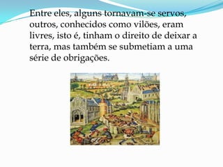 Entre eles, alguns tornavam-se servos,
outros, conhecidos como vilões, eram
livres, isto é, tinham o direito de deixar a
terra, mas também se submetiam a uma
série de obrigações.
 