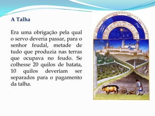 A Talha

Era uma obrigação pela qual
o servo deveria passar, para o
senhor feudal, metade de
tudo que produzia nas terras
que ocupava no feudo. Se
colhesse 20 quilos de batata,
10 quilos deveriam ser
separados para o pagamento
da talha.
 