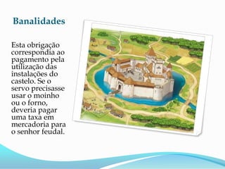 Banalidades

Esta obrigação
correspondia ao
pagamento pela
utilização das
instalações do
castelo. Se o
servo precisasse
usar o moinho
ou o forno,
deveria pagar
uma taxa em
mercadoria para
o senhor feudal.
 
