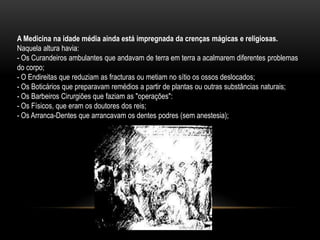 A Medicina na idade média ainda está impregnada da crenças mágicas e religiosas.
Naquela altura havia:
- Os Curandeiros ambulantes que andavam de terra em terra a acalmarem diferentes problemas
do corpo;
- O Endireitas que reduziam as fracturas ou metiam no sítio os ossos deslocados;
- Os Boticários que preparavam remédios a partir de plantas ou outras substâncias naturais;
- Os Barbeiros Cirurgiões que faziam as "operações":
- Os Físicos, que eram os doutores dos reis;
- Os Arranca-Dentes que arrancavam os dentes podres (sem anestesia);
 