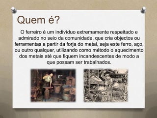Quem é?
   O ferreiro é um indivíduo extremamente respeitado e
  admirado no seio da comunidade, que cria objectos ou
ferramentas a partir da forja do metal, seja este ferro, aço,
ou outro qualquer, utilizando como método o aquecimento
  dos metais até que fiquem incandescentes de modo a
                que possam ser trabalhados.
 