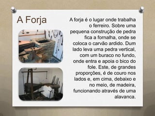 A Forja   A forja é o lugar onde trabalha
                     o ferreiro. Sobre uma
          pequena construção de pedra
                  fica a fornalha, onde se
           coloca o carvão ardido. Dum
           lado leva uma pedra vertical,
                com um buraco no fundo,
            onde entra e apoia o bico do
                    fole. Este, de grandes
              proporções, é de couro nos
             lados e, em cima, debaixo e
                     no meio, de madeira,
            funcionando através de uma
                                  alavanca.
 