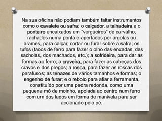 Na sua oficina não podiam também faltar instrumentos
  como o cavalete ou safra; o calçador, a talhadeira e o
    ponteiro encaixados em “vergueiros” de carvalho,
    rachados numa ponta e apertados por argolas ou
  arames, para calçar, cortar ou furar sobre a safra; os
tufos (tacos de ferro para fazer o olho das enxadas, das
sacholas, dos machados, etc.); a sofrideira, para dar as
 formas ao ferro; a craveira, para fazer as cabeças dos
 cravos e dos pregos; a rosca, para fazer as roscas dos
 parafusos; as tenazes de vários tamanhos e formas; o
  engenho de furar; e o rebolo para afiar a ferramenta,
     constituído por uma pedra redonda, como uma
  pequena mó de moinho, apoiada ao centro num ferro
   com um dos lados em forma de manivela para ser
                    accionado pelo pé.
 