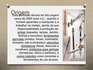 Origem deverá ter tido origem
Esta profissão
 cerca de 2000 anos a.C., quando o
   homem aprendeu a manipular e a
  trabalhar os metais, sendo da sua
    responsabilidade a produção de:
    armas (espadas, lanças, dardos,
     flechas e escudos); ferramentas
agrícolas (arados, foices, machados,
enxadas, pás e picaretas); utensílios
        domésticos (facas, tesouras e
  navalhas); artefactos para animais
      (ferraduras, freios e estribos); e
   outros objectos como correntes e
          ferramentas de uso diverso.
 